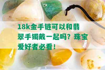 18k金手链可以和翡翠手镯戴一起吗？珠宝爱好者必看！