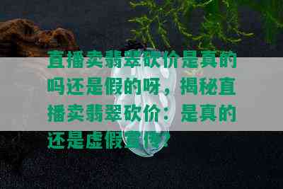 直播卖翡翠砍价是真的吗还是假的呀，揭秘直播卖翡翠砍价：是真的还是虚假宣传？