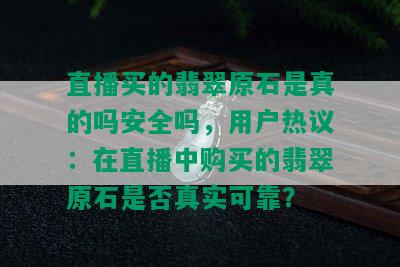 直播买的翡翠原石是真的吗安全吗，用户热议：在直播中购买的翡翠原石是否真实可靠？