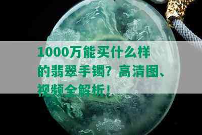 1000万能买什么样的翡翠手镯？高清图、视频全解析！