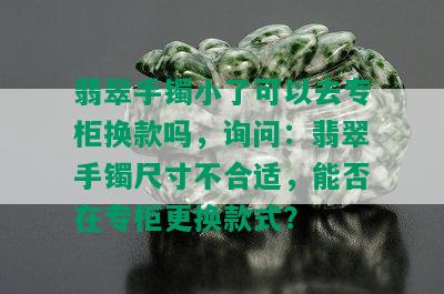 翡翠手镯小了可以去专柜换款吗，询问：翡翠手镯尺寸不合适，能否在专柜更换款式？