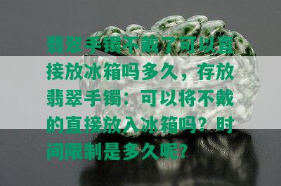 翡翠手镯不戴了可以直接放冰箱吗多久，存放翡翠手镯：可以将不戴的直接放入冰箱吗？时间限制是多久呢？