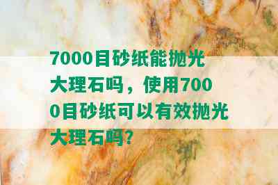 7000目砂纸能抛光大理石吗，使用7000目砂纸可以有效抛光大理石吗？