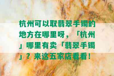 杭州可以取翡翠手镯的地方在哪里呀，「杭州」哪里有卖「翡翠手镯」？来这五家店看看！