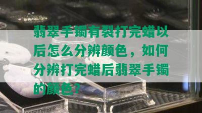 翡翠手镯有裂打完蜡以后怎么分辨颜色，如何分辨打完蜡后翡翠手镯的颜色？