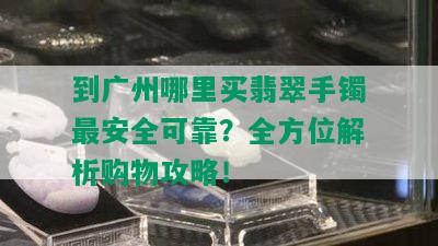 到广州哪里买翡翠手镯最安全可靠？全方位解析购物攻略！