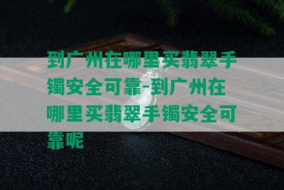 到广州在哪里买翡翠手镯安全可靠-到广州在哪里买翡翠手镯安全可靠呢