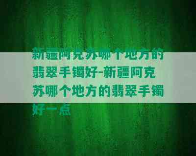 新疆阿克苏哪个地方的翡翠手镯好-新疆阿克苏哪个地方的翡翠手镯好一点