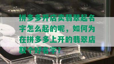 拼多多开店卖翡翠起名字怎么起的呢，如何为在拼多多上开的翡翠店取个好名字？