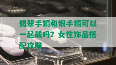 翡翠手镯和银手镯可以一起戴吗？女性饰品搭配攻略