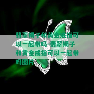 翡翠镯子和黄金戒指可以一起带吗-翡翠镯子和黄金戒指可以一起带吗图片