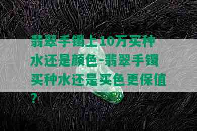 翡翠手镯上10万买种水还是颜色-翡翠手镯买种水还是买色更保值?