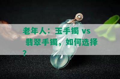 老年人：玉手镯 vs 翡翠手镯，如何选择？