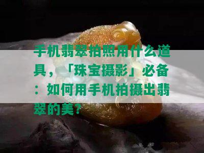 手机翡翠拍照用什么道具，「珠宝摄影」必备：如何用手机拍摄出翡翠的美？