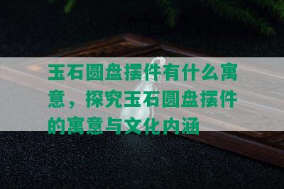 玉石圆盘摆件有什么寓意，探究玉石圆盘摆件的寓意与文化内涵