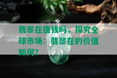 翡翠在值钱吗，探究全球市场：翡翠在的价值如何？