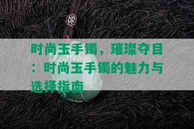 时尚玉手镯，璀璨夺目：时尚玉手镯的魅力与选择指南