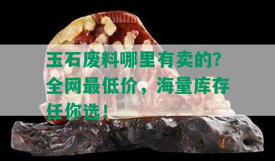 玉石废料哪里有卖的？全网更低价，海量库存任你选！