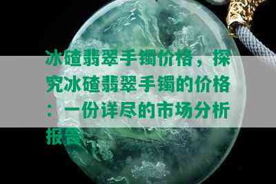 冰碴翡翠手镯价格，探究冰碴翡翠手镯的价格：一份详尽的市场分析报告