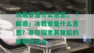 冰翡翠是什么意思，「解惑」冰翡翠是什么意思？带你探索其背后的故事和含义