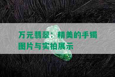 万元翡翠：精美的手镯图片与实拍展示