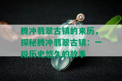 腾冲翡翠古镇的来历，探秘腾冲翡翠古镇：一段历史悠久的故事