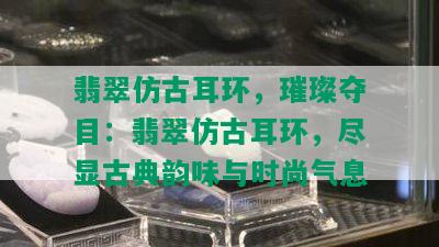 翡翠仿古耳环，璀璨夺目：翡翠仿古耳环，尽显古典韵味与时尚气息