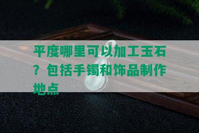 平度哪里可以加工玉石？包括手镯和饰品制作地点