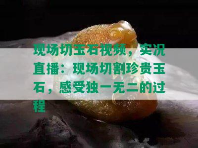 现场切玉石视频，实况直播：现场切割珍贵玉石，感受独一无二的过程