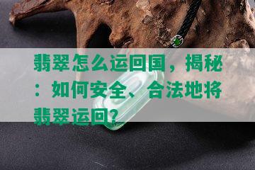 翡翠怎么运回国，揭秘：如何安全、合法地将翡翠运回？