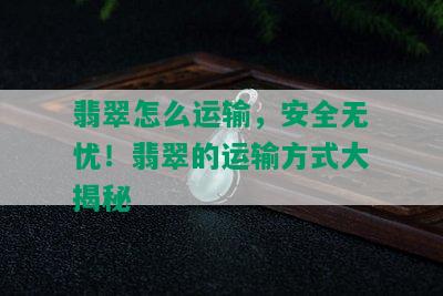 翡翠怎么运输，安全无忧！翡翠的运输方式大揭秘