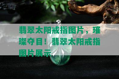 翡翠太阳戒指图片，璀璨夺目！翡翠太阳戒指图片展示