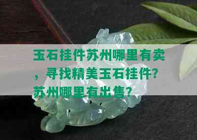 玉石挂件苏州哪里有卖，寻找精美玉石挂件？苏州哪里有出售？