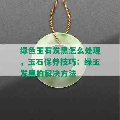 绿色玉石发黑怎么处理，玉石保养技巧：绿玉发黑的解决方法