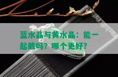 蓝水晶与黄水晶：能一起戴吗？哪个更好？