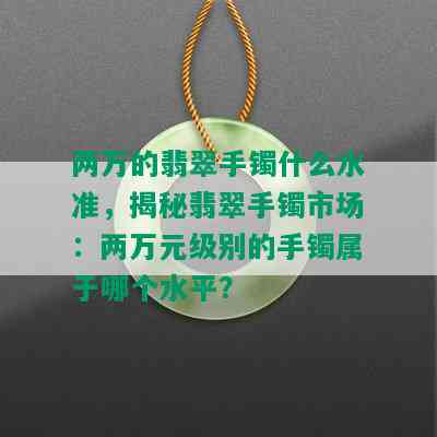 两万的翡翠手镯什么水准，揭秘翡翠手镯市场：两万元级别的手镯属于哪个水平？