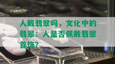 人戴翡翠吗，文化中的翡翠：人是否佩戴翡翠首饰？