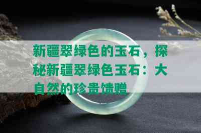 新疆翠绿色的玉石，探秘新疆翠绿色玉石：大自然的珍贵馈赠