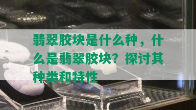 翡翠胶块是什么种，什么是翡翠胶块？探讨其种类和特性