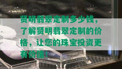 贤明翡翠定制多少钱，了解贤明翡翠定制的价格，让您的珠宝投资更有价值！