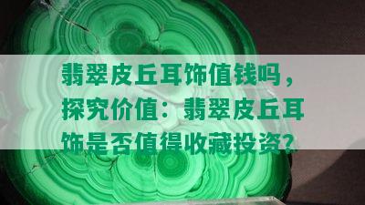 翡翠皮丘耳饰值钱吗，探究价值：翡翠皮丘耳饰是否值得收藏投资？