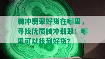 腾冲翡翠好货在哪里，寻找优质腾冲翡翠：哪里可以找到好货？