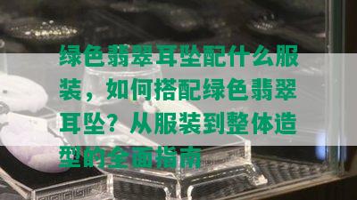 绿色翡翠耳坠配什么服装，如何搭配绿色翡翠耳坠？从服装到整体造型的全面指南