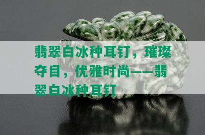 翡翠白冰种耳钉，璀璨夺目，优雅时尚——翡翠白冰种耳钉