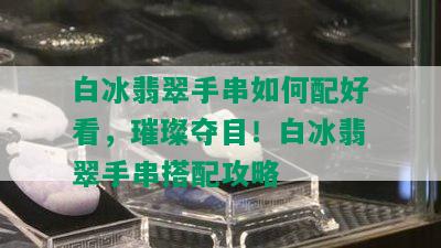 白冰翡翠手串如何配好看，璀璨夺目！白冰翡翠手串搭配攻略