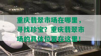 重庆翡翠市场在哪里，寻找珍宝？重庆翡翠市场的具 *** 置在这里！