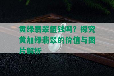 黄绿翡翠值钱吗？探究黄加绿翡翠的价值与图片解析