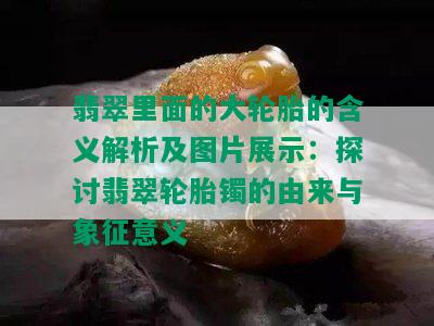 翡翠里面的大轮胎的含义解析及图片展示：探讨翡翠轮胎镯的由来与象征意义