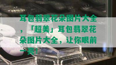 耳包翡翠花朵图片大全，「超美」耳包翡翠花朵图片大全，让你眼前一亮！