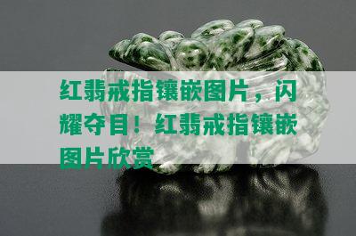 红翡戒指镶嵌图片，闪耀夺目！红翡戒指镶嵌图片欣赏